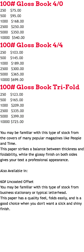 100# Gloss Book 4/0 250 $75.00 500 $95.00 1000 $168.00 2500 $250.00 5000 $350.00 10000 $540.00 100# Gloss Book 4/4 250 $103.00 500 $145.00 1000 $189.00 2500 $300.00 5000 $365.00 10000 $699.00 100# Gloss Book Tri-Fold 250 $123.00 500 $165.00 1000 $209.00 2500 $335.00 5000 $399.00 10000 $725.00 You may be familiar with this type of stock from the covers of many popular magazines like People and Time. This paper strikes a balance between thickness and foldability, while the glossy finish on both sides gives your text a professional appearance. Also Available in: 60# Uncoated Offset You may be familiar with this type of stock from business stationary or typical letterhead. This paper has a quality feel, folds easily, and is a good choice when you don't want a slick and shiny finish. 
