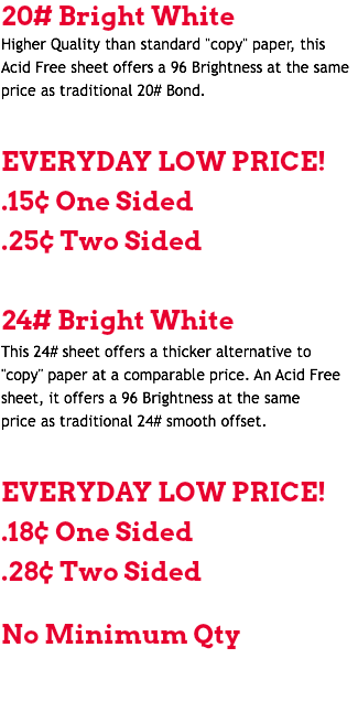 20# Bright White Higher Quality than standard "copy" paper, this Acid Free sheet offers a 96 Brightness at the same price as traditional 20# Bond. EVERYDAY LOW PRICE! .15¢ One Sided .25¢ Two Sided 24# Bright White This 24# sheet offers a thicker alternative to "copy" paper at a comparable price. An Acid Free sheet, it offers a 96 Brightness at the same price as traditional 24# smooth offset. EVERYDAY LOW PRICE! .18¢ One Sided .28¢ Two Sided No Minimum Qty 